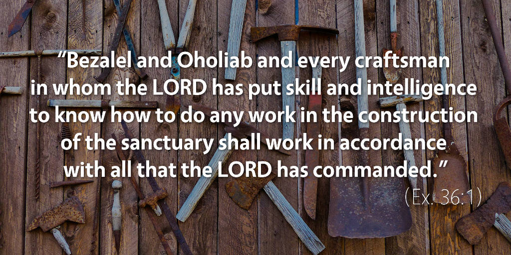 Exodus 36: Bezalel and Oholiab shall work in accordance with all that the Lord has commanded
