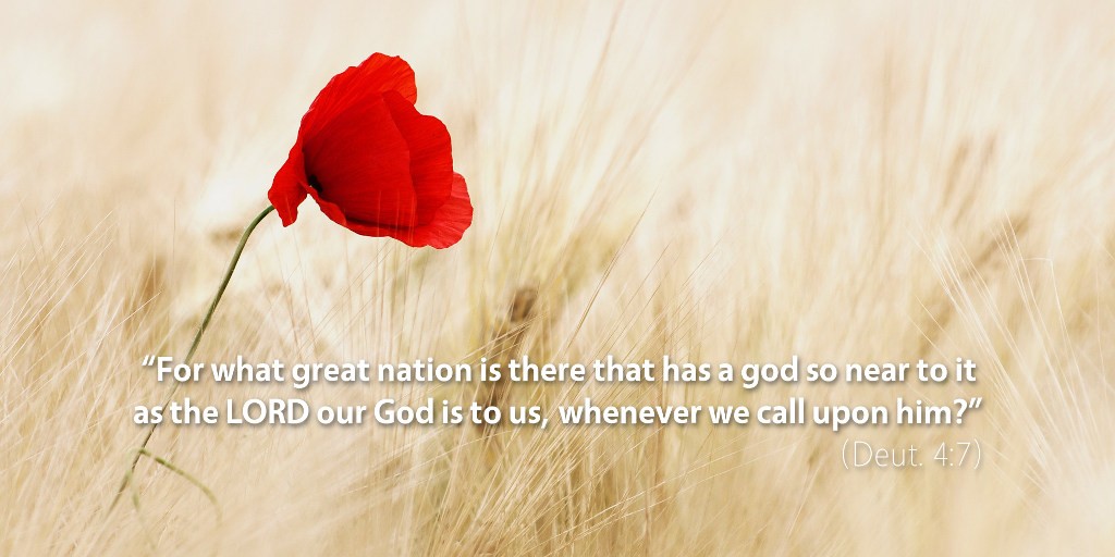 Deuteronomy 4: For what great nation is there that has a god so near to it as the LORD our God is to us whenever we call upon him?