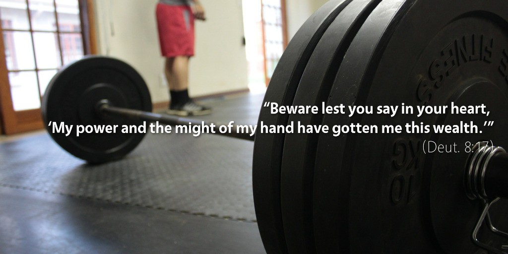 Deuteronomy 8: Beware lest you say in your heart, 'My power and the might of my hand have gotten me this wealth.'