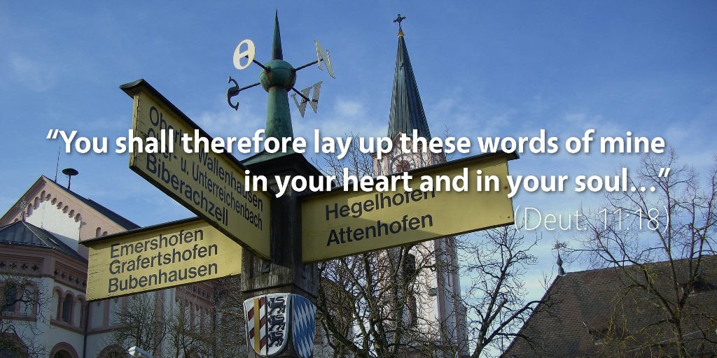 Deuteronomy 11: You shall therefore lay up these words of mine in your heart and in your soul.
