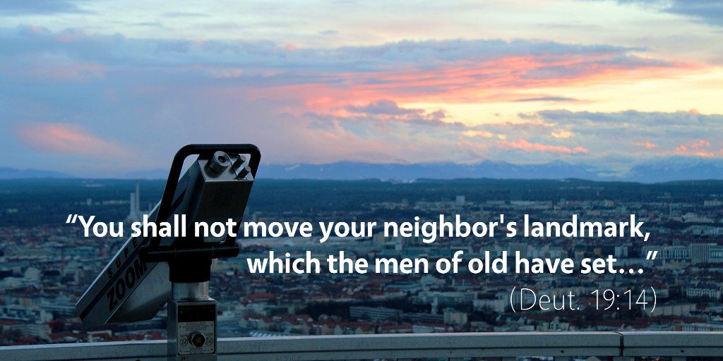 Deuteronomy 19: You shall not move your neighbor's landmark which the men of old have set.