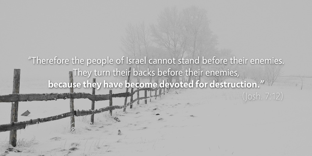 Joshua 7: Therefore the people of Israel cannot stand before their enemies because they have become devoted for destruction.