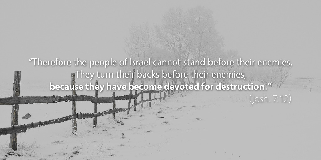 Joshua 7: Therefore the people of Israel cannot stand before their enemies because they have become devoted for destruction.