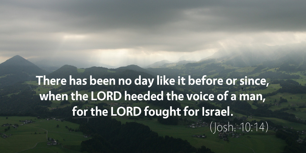 Joshua 10: There has been no day like it before or since when the LORD heeded the voice of a man, for the LORD fought for Israel.