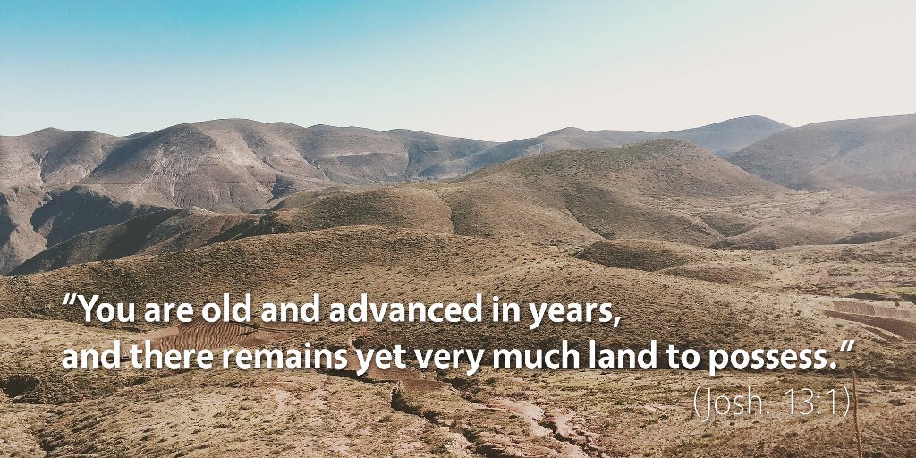 Joshua 12–13: You are old and advanced in years, and there remains yet very much land to possess.