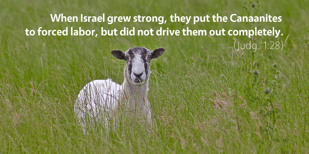 Judges 1: When Israel grew strong, they put the Canaanites to force labor, but did not drive them out completely.