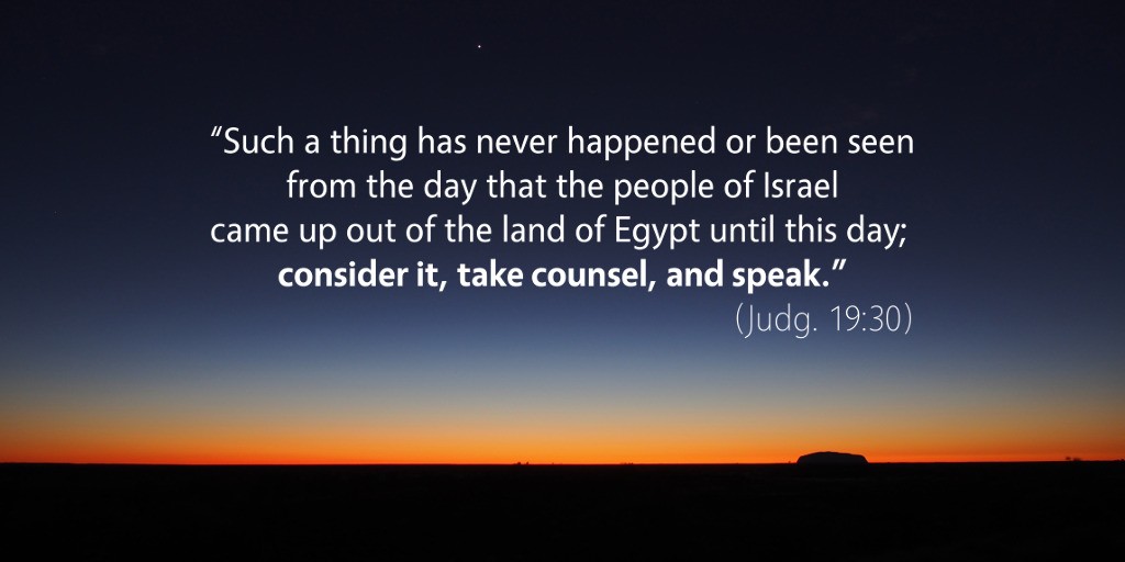 Judges 19: Such a thing has never happened or been seen. Consider it, take counsel, and speak.