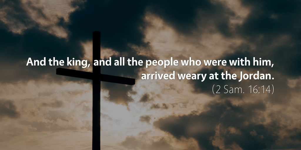 2 Samuel 16: And the king and all the people who were with him arrived weary at the Jordan.
