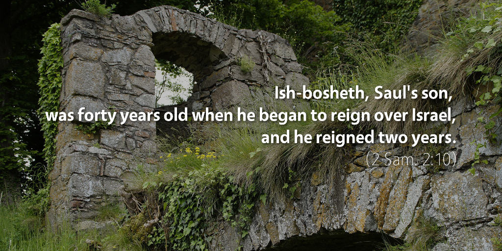 2 Samuel 2: Ish-bosheth, Saul's son, was forty years old when he began to reign over Israel, and he reigned two years.