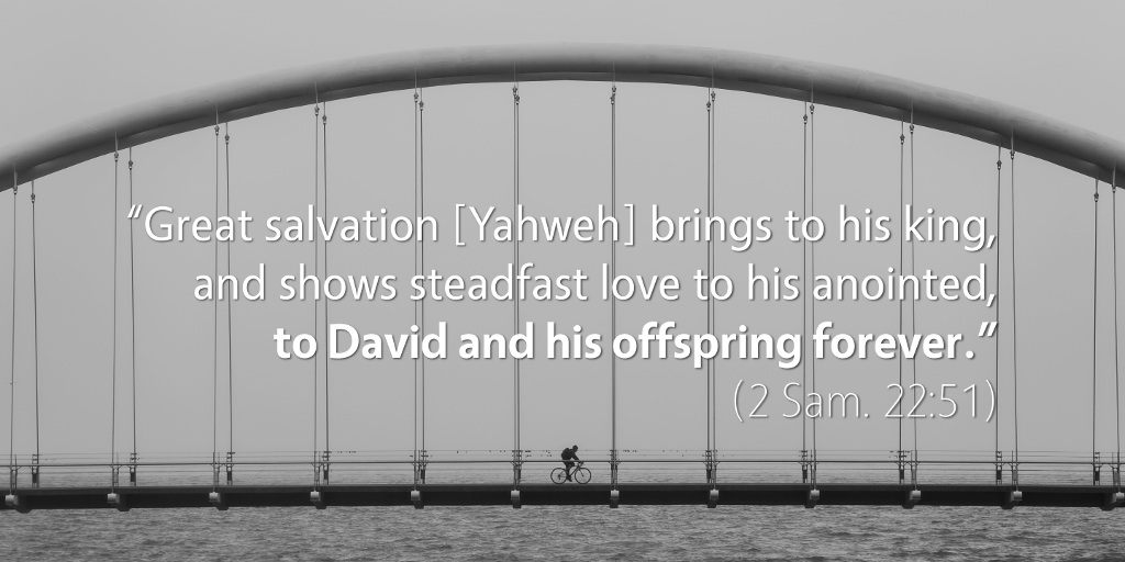 2 Samuel 22: Great salvation Yahweh brings to his king and shows steadfast love to his anointed, to David and his offspring forever.