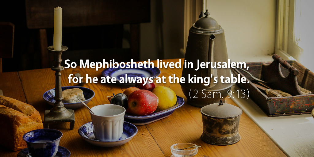 2 Samuel 8–9: So Mephibosheth lived in Jerusalem, for he ate always at the king's table.