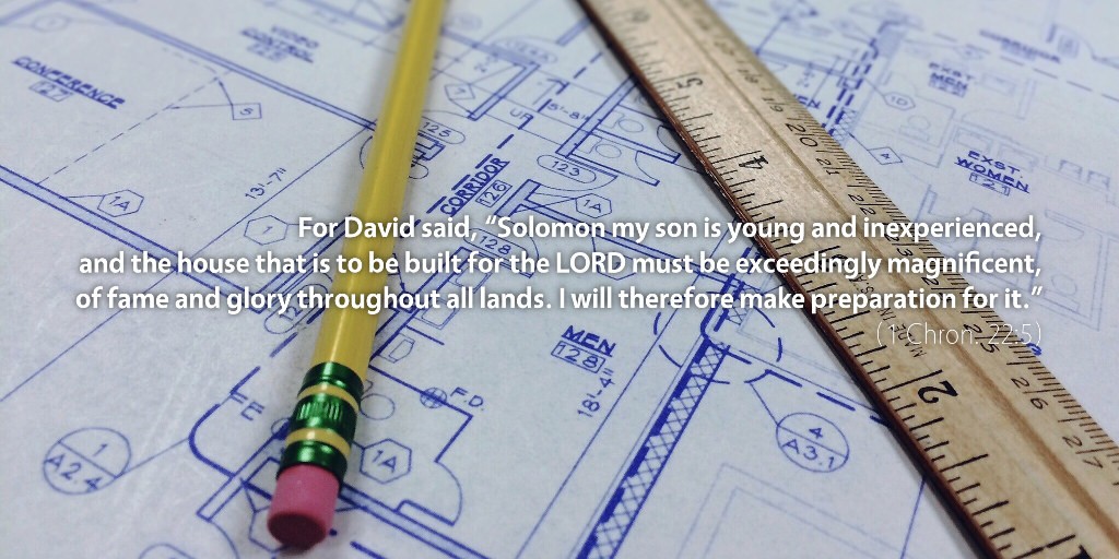 1 Chronicles 22: For David said, Solomon my son is young and inexperienced, and the house that is to be built for the LORD must be exceedingly magnificent, of fame and glory throughout all lands. I will therefore make preparation for it.