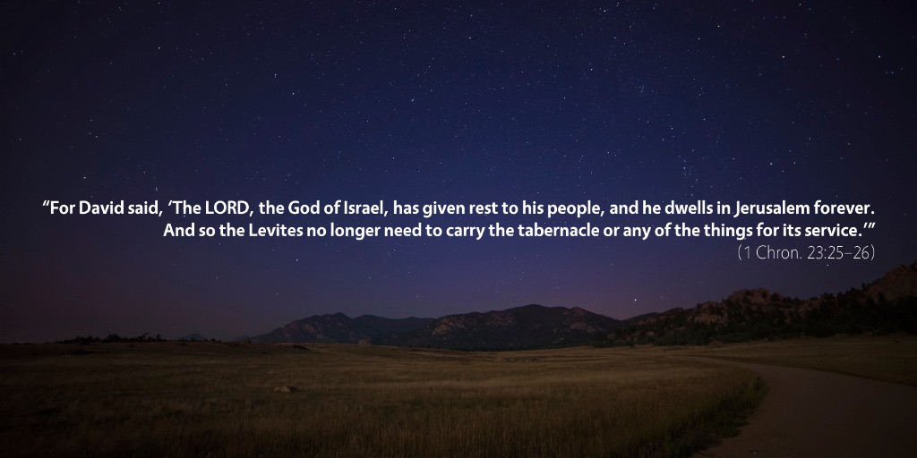 1 Chronicles 23: For David said, The LORD, the God of Israel, has given rest to his people, and he dwells in Jerusalem forever. And so the Levites no longer need to carry the tabernacle or any of the things for its service.’