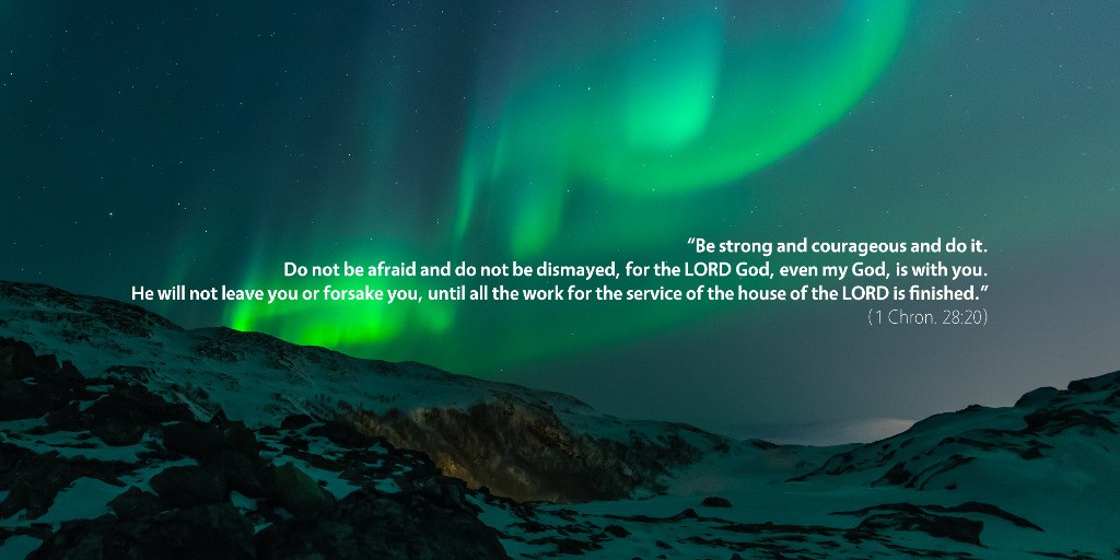 1 Chronicles 28: Be strong and courageous and do it. Do not be afraid and do not be dismayed, for the LORD God, even my God, is with you. He will not leave you or forsake you, until all the work for the service of the house of the LORD is finished.