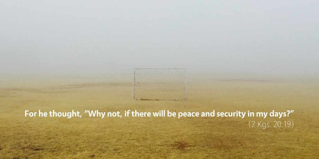 2 Kings 20: For he thought, Why not, if there will be peace and security in my days?