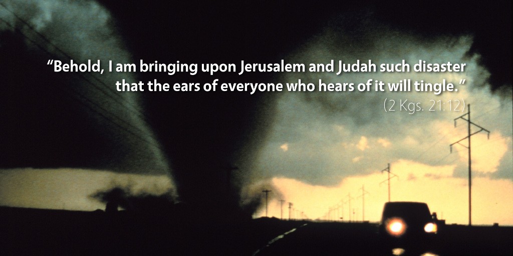 2 Kings 21: Behold, I am bringing upon Jerusalem and Judah such disaster that the ears of everyone who hears of it will tingle.