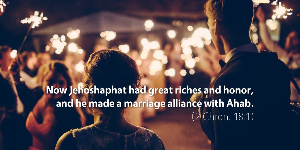 2 Chronicles 18: Now Jehoshaphat had great riches and honor, and he made a marriage alliance with Ahab.