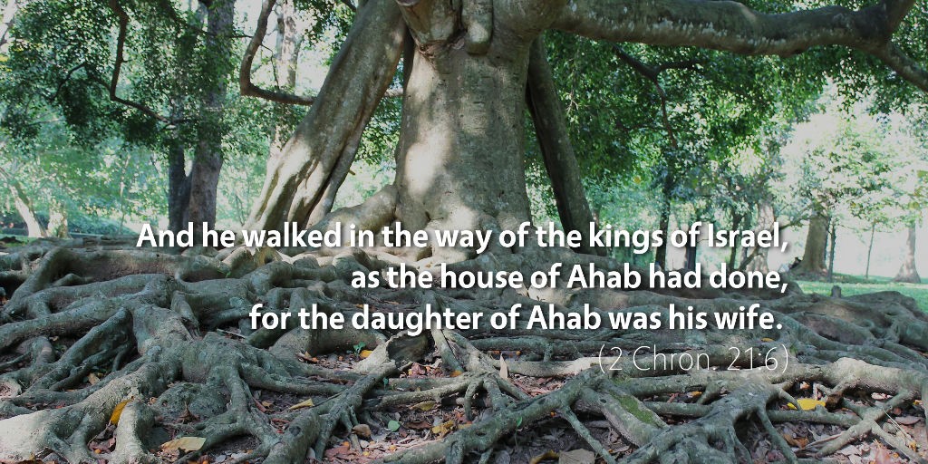 2 Chronicles 21: And he walked in the way of the kings of Israel, as the house of Ahab had done, for the daughter of Ahab was his wife.