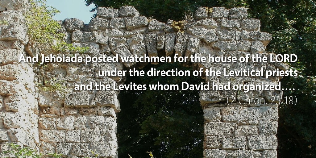 2 Chronicles 23: And Jehoiada posted watchmen for the house of the LORD under the direction of the Levitical priests and the Levites whom David had organized to be in charge of the house of the LORD, to offer burnt offerings to the LORD, as it is written in the Law of Moses, with rejoicing and with singing, according to the order of David.
