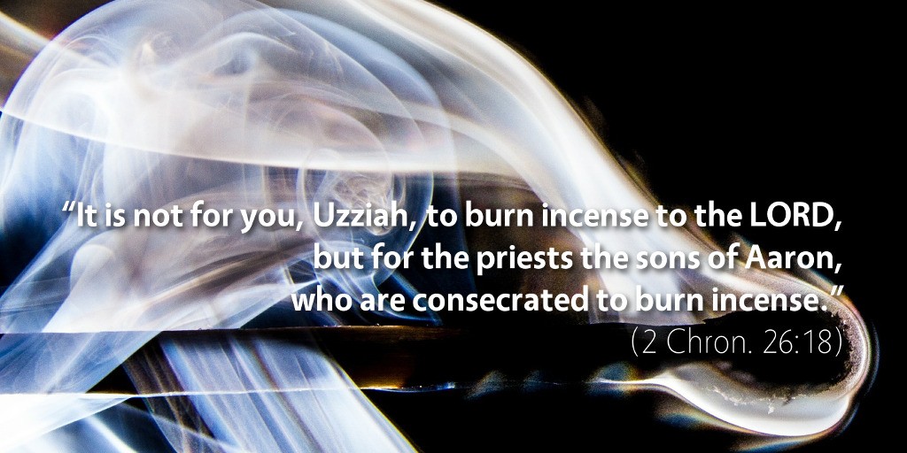 2 Chronicles 26: It is not for you, Uzziah, to burn incense to the LORD, but for the priests the sons of Aaron, who are consecrated to burn incense.