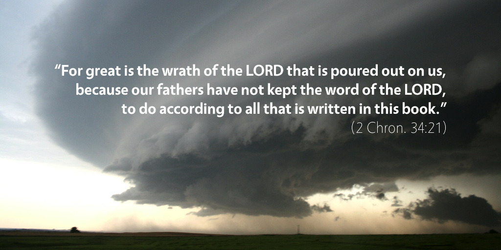 2 Chronicles 34: For great is the wrath of the LORD that is poured out on us, because our fathers have not kept the word of the LORD, to do according to all that is written in this book.