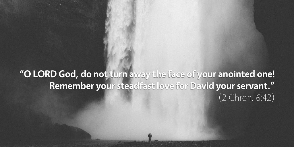 2 Chronicles 6: O LORD God, do not turn away the face of your anointed one! Remember your steadfast love for David your servant.