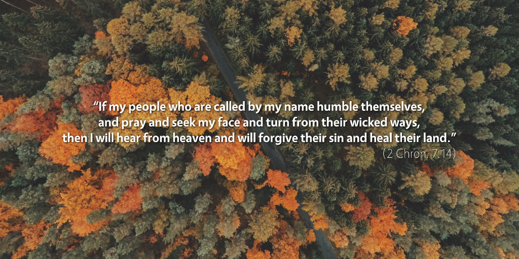 2 Chronicles 7: If my people who are called by my name humble themselves, and pray and seek my face and turn from their wicked ways, then I will hear from heaven and will forgive their sin and heal their land.