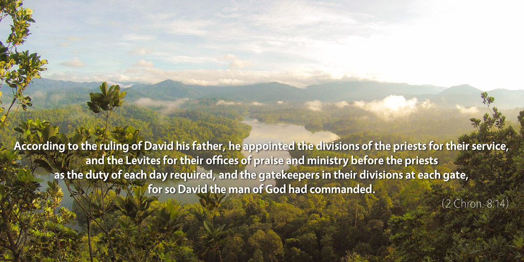 2 Chronicles 8: According to the ruling of David his father, he appointed the divisions of the priests for their service, and the Levites for their offices of praise and ministry before the priests as the duty of each day required, and the gatekeepers in their divisions at each gate, for so David the man of God had commanded.
